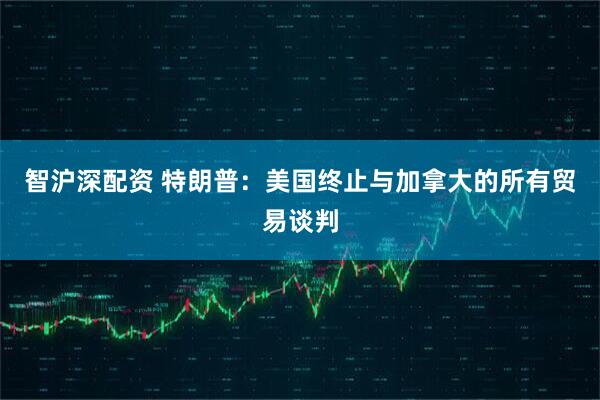 智沪深配资 特朗普：美国终止与加拿大的所有贸易谈判