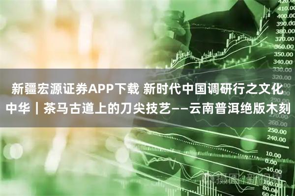 新疆宏源证券APP下载 新时代中国调研行之文化中华｜茶马古道上的刀尖技艺——云南普洱绝版木刻