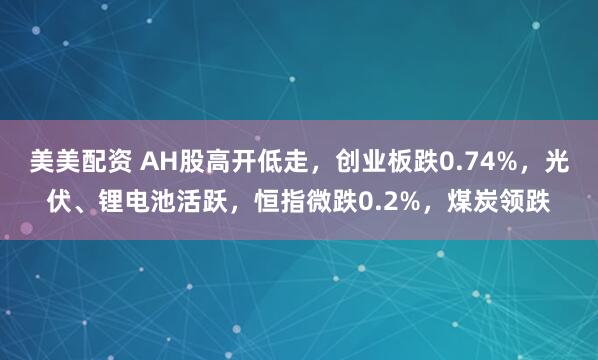 美美配资 AH股高开低走，创业板跌0.74%，光伏、锂电池活跃，恒指微跌0.2%，煤炭领跌