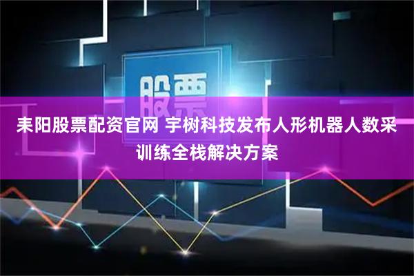 耒阳股票配资官网 宇树科技发布人形机器人数采训练全栈解决方案