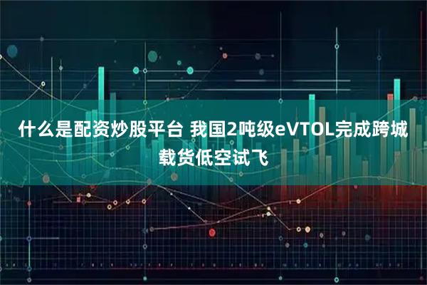 什么是配资炒股平台 我国2吨级eVTOL完成跨城载货低空试飞