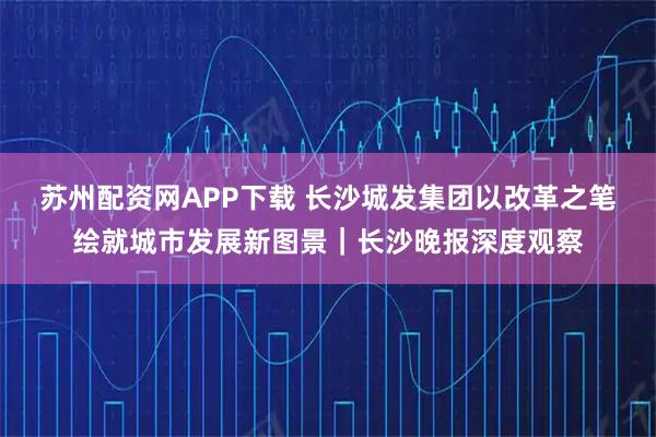 苏州配资网APP下载 长沙城发集团以改革之笔绘就城市发展新图景｜长沙晚报深度观察